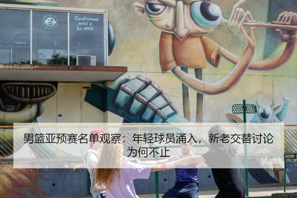 男篮亚预赛名单观察：年轻球员涌入，新老交替讨论为何不止